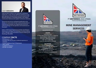 PT BRITMINDO JASA UTAMA
Professional Mining Services
www.britmindo.com
JAKARTA
Graha Britmindo
Jl. Taman Margasatwa Raya No. 14, Ragunan
Jakarta Selatan 12550, Indonesia
Tel. +62 21 7884 9999 (hunting)
Fax. +62 21 7884 9998
Email: bm_jakarta@britmindo.com
BALIKPAPAN
Komplek Balikpapan Baru
Ruko Sentra Eropa II, Blok AB 3 No 3 - 5
Balikpapan, Indonesia
Tel. +62 542 877 472, +62 542 877 473
Fax. +62 542 873 464
Email: bm_balikpapan@britmindo.com
Dody has been working in the Indonesian Coal Mining
industry for 17 years. He has significant experience in coal
plant operation and maintenance and has worked for BHP
Minerals Indonesia, PT.Suprabakti Mandiri, John Holland
Construction Indonesia and Leighton Contractors Indonesia.
During this time he has contributed significantly to the
design and construction of major coal processing plants in
Indonesia and Australia. He is experienced in the use of
software packages for the operations and maintenance of
fixed plant.
Dody is a Mechanical Engineering graduate specialising in
Maintenance and Repair from Brawijaya University, Malang
and is a Member of the Australasian Institute of Mining and
Metallurgy (MAusIMM).
MINE MANAGEMENT
SERVICES
PT BRITMINDO JASA UTAMA
Professional Mining Service
DODY HERDIANTO
COMPANY FACTS
• Incorporated in 2004
• Principals with over 40 years combined experience in
Indonesia
• Current workforce of over 150 personnel
• JORC Capable
• AusIMM Accreditation
• ISO 9001 Accredited
 
