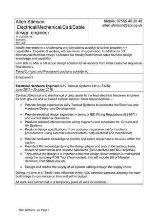 Allen Stimson - CV Page 1
Allen Stimson
Electrical/Mechanical/Cad/Cable
design engineer.
71 Eastcot Hill
Swindon
SN1 3JF
Mobile: 07555 40 30 40
allen.stimson@aol.co.uk
Ideally interested in a challenging and stimulating position to further broaden my
capabilities. Capable of working with minimum of supervision. In addition to 3D
Mechanical/electrical design I possess full military/commercial cable harness design
knowledge and capability.
I am able to offer a full scope design solution for all aspects from initial customer request to
final delivery.
Temp/Contract and Permanent positions considered.
Employment
Electrical Hardware Engineer UAV Tactical Systems Ltd (U-TacS)
June 2016 – October 2016
Contract Electrical and mechanical project assist to the lead electrical hardware engineer
for both ground and air based system solution. Main responsibilities: -
 Provide design expertise to UAV Tactical Systems to undertake the Electrical and
Hardware Design and Development.
 Provide electrical design expertise, in terms of IEE Wiring Regulations (BS7671)
and current Defense Standards.
 Produce detailed interconnection wiring diagrams and schedules for Ground and
Air Systems.
 Produce design specifications (from customer requirements) for hardware
procurement, using external sub-contractors (both electrical and mechanical).
 Provide hardware knowledge to identify and select equipment to be used within the
system.
 Provide EMC knowledge during the design phase and also at the testing phase,
based on commercial and defense standards (Def-Stan/Mil-Std/EMC Directive).
 Throughout the design it is imperative that the design documentation is maintained
using the company PDM Tool (Teamcenter), this will include Bill of Material
definition, Part Structures etc.
 Design and control the supply of all system cabling through the supply chain.
During my time at U-TacS I was influential in the ACU selection process allowing the main
build stage to commence on time and within budget.
All work was carried out at a temporary place of work in Leicester.
 