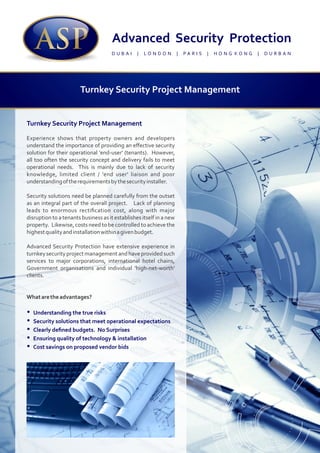 Turnkey Security Project Management
Experience shows that property owners and developers
understand the importance of providing an eﬀective security
solution for their operational 'end-user' (tenants). However,
all too often the security concept and delivery fails to meet
operational needs. This is mainly due to lack of security
knowledge, limited client / 'end user' liaison and poor
understandingoftherequirementsbythesecurityinstaller.
Security solutions need be planned carefully from the outset
as an integral part of the overall project. Lack of planning
leads to enormous rectiﬁcation cost, along with major
disruption to a tenants business as it establishes itself in a new
property. Likewise, costs need to be controlled to achieve the
highestqualityandinstallationwithinagivenbudget.
Advanced Security Protection have extensive experience in
turnkeysecurityprojectmanagementandhaveprovidedsuch
services to major corporations, international hotel chains,
Government organisations and individual 'high-net-worth'
clients.
Whataretheadvantages?
Ÿ Understanding the true risks
Ÿ Security solutions that meet operational expectations
Ÿ Clearly deﬁned budgets. No Surprises
Ÿ Ensuring quality of technology & installation
Ÿ Cost savings on proposed vendor bids
D U B A I | L O N D O N | P A R I S | H O N G K O N G | D U R B A N
Turnkey Security Project Management
 