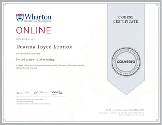 EDUCA
T
ION FOR EVE
R
YONE
CO
U
R
S
E
C E R T I F
I
C
A
TE
COURSE
CERTIFICATE
NOVEMBER 16, 2015
Deanna Joyce Lennox
Introduction to Marketing
a 4 week online non-credit course authorized by University of Pennsylvania and
offered through Coursera
has successfully completed
Barbara Kahn, Peter Fader, David Bell
Professors of Marketing
The Wharton School, University of Pennsylvanis
Verify at coursera.org/verify/4DAC64RCSU
Coursera has confirmed the identity of this individual and
their participation in the course.
 