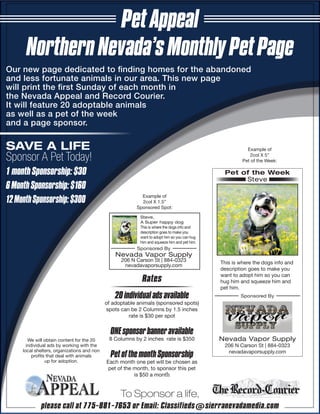 Our new page dedicated to finding homes for the abandoned
and less fortunate animals in our area. This new page
will print the first Sunday of each month in
the Nevada Appeal and Record Courier.
It will feature 20 adoptable animals
as well as a pet of the week
and a page sponsor.
PetAppeal
NorthernNevada’sMonthlyPetPage
To Sponsor a life,
please call at 775-881-7653 or Email: Classifieds@sierranevadamedia.com
SAVE A LIFE
Sponsor A Pet Today!
1monthSponsorship:$30
6MonthSponsorship:$160
12MonthSponsorship:$300
We will obtain content for the 20
individual ads by working with the
local shelters, organizations and non
profits that deal with animals
up for adoption.
Sponsored By
Example of
2col X 1.5”
Sponsored Spot:
Steve,
A Super happy dog
This is where the dogs info and
description goes to make you
want to adopt him so you can hug
him and squeeze him and pet him.
Nevada Vapor Supply
206 N Carson St | 884-0323
nevadavaporsupply.com
Rates
20individualads available
of adoptable animals (sponsored spots)
spots can be 2 Columns by 1.5 inches
rate is $30 per spot
ONEsponsorbanneravailable
8 Columns by 2 inches rate is $350
PetofthemonthSponsorship
Each month one pet will be chosen as
pet of the month, to sponsor this pet
is $50 a month
Example of
2col X 5”
Pet of the Week:
Sponsored By
This is where the dogs info and
description goes to make you
want to adopt him so you can
hug him and squeeze him and
pet him.
Steve
Nevada Vapor Supply
206 N Carson St | 884-0323
nevadavaporsupply.com
Pet of the Week
 