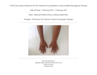 A Pilot Case Study in Mauritius for the Treatment of Lymphedema using Complete Decongestive Therapy
Date of Study: 2 February 2015 – 7 February 2015
Place: Westcare Health Centre, La Mivoie, Black River
Therapist: N.A Pearce (CLT) (Norton School of Lymphatic Therapy)
With special thanks to:
Elizabeth Dalais and all the Staff at Link to Life
Thea Van Schoor
Dr Bernard Piat
 