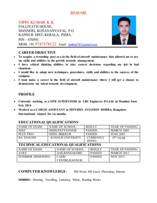 RESUME
VIPIN KUMAR K K
PALLIYATH HOUSE,
MANNERI, KOSAVANVAYAL P O
KANNUR DIST, KERALA, INDIA.
PIN – 670593.
MOB: +91 9747578122 Email: vpnkmr747@gmail.com
CAREER OBJECTIVE
 To acquire a rewarding post as a in the field of aircraft maintenance that allowed me to use
my skills and abilities to the growth towards management.
 I have critical thinking abilities to take correct decisions regarding my job in bad
situations.
 I would like to adapt new techniques, procedures, skills and abilities to the success of the
company.
 I want make a career in the field of aircraft maintenance where I will get a chance to
demonstrate my talent towards development.
PROFILE
 Currently working as a SITE SUPERVISOR in UBC Engineers Pvt.Ltd. in Mumbai from
Feb. 2014
 Worked as a CARGO ASSISTANT in MENZIES AVIATION BOBBA, Bangalore
International Airport for six months.
EDUCATIONAL QUALIFICATIONS
NAME OF EXAM. NAME OF SCHOOL RESULT YEAR OF PASSING
SSLC SHHS,PAYYAVOOR PASSED MARCH 2005
PLUS TWO GHSS, IRIKKUR PASSED JUNE 2007
BA ENGLISH KANNUR UNIVERSITY CURRENTLY
DOING
3RD YEAR
TECHNICAL EDUCATIONAL QUALIFICATIONS
NAME OF EXAM. NAME OF SCHOOL RESULT YEAR OF PASSING
A.M.E AAE,BANGALORE PASSED MARCH 2011
INTERIOR DESIGNING CADD
CENTRE,KANNUR
PASSED NOV 2013.
COMPUTER KNOWLEDGE: MS Word, MS Excel, Photoshop, Internet.
HOBBIES : Drawing, Travelling, Listening Music, Reading Books.
 