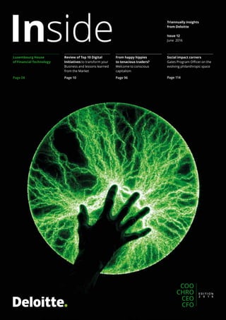 InsideLuxembourg House
of Financial Technology
Page 08
Review of Top 10 Digital
Initiatives to transform your
Business and lessons learned
from the Market
Page 10
From happy hippies
to tenacious traders?
Welcome to conscious
capitalism
Page 96
Social impact corners
Gates Program Officer on the
evolving philanthropic space
Page 114
COO
CHRO
CEO
CFO
Triannually insights
from Deloitte
Issue 12
June 2016
 