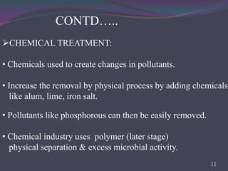 CONTD…..
• Pollutants like phosphorous can then be easily removed.
• Chemical industry uses polymer (later stage)
physical separation & excess microbial activity.
CHEMICAL TREATMENT:
• Chemicals used to create changes in pollutants.
• Increase the removal by physical process by adding chemicals
like alum, lime, iron salt.
11
 