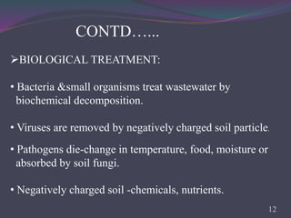 • Pathogens die-change in temperature, food, moisture or
absorbed by soil fungi.
• Negatively charged soil -chemicals, nutrients.
CONTD…...
BIOLOGICAL TREATMENT:
• Bacteria &small organisms treat wastewater by
biochemical decomposition.
• Viruses are removed by negatively charged soil particle.
12
 
