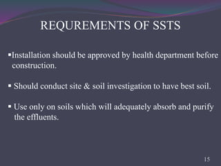 REQUREMENTS OF SSTS
Installation should be approved by health department before
construction.
 Should conduct site & soil investigation to have best soil.
 Use only on soils which will adequately absorb and purify
the effluents.
15
 
