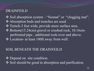 DRAINFEILD
 Soil absorption system – “biomat” or “clogging mat”.
 Absorption beds and trenches are used .
 Trench-3 feet wide, provide more surface area.
 Bottom(15.24cm)-gravel or crushed rock, 10.16cm-
perforated pipe , additional rock-over and above.
 Location- at least 100ft away from well.
SOIL BENEATH THE DRAINFEILD
 Depend on site condition.
 Soil should be good in absorption and purification.
19
 