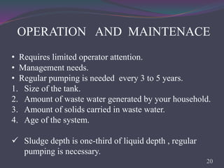 OPERATION AND MAINTENACE
• Requires limited operator attention.
• Management needs.
• Regular pumping is needed every 3 to 5 years.
1. Size of the tank.
2. Amount of waste water generated by your household.
3. Amount of solids carried in waste water.
4. Age of the system.
 Sludge depth is one-third of liquid depth , regular
pumping is necessary.
20
 