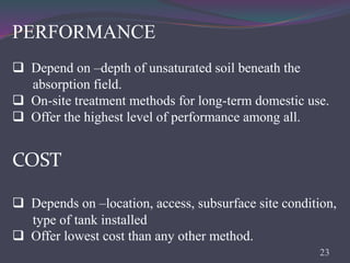 PERFORMANCE
 Depend on –depth of unsaturated soil beneath the
absorption field.
 On-site treatment methods for long-term domestic use.
 Offer the highest level of performance among all.
COST
 Depends on –location, access, subsurface site condition,
type of tank installed
 Offer lowest cost than any other method.
23
 