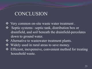 CONCLUSION
 Very common on-site waste water treatment .
 Septic systems –septic tank, distribution box or
drainfield, and soil beneath the drainfield-percolates
down to ground water.
 Alternative to wastewater treatment plants.
 Widely used in rural areas to save money.
 Efficient, inexpensive, convenient method for treating
household waste.
25
 