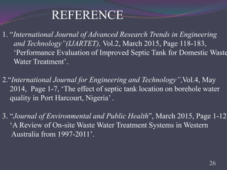 REFERENCE
1. “International Journal of Advanced Research Trends in Engineering
and Technology”(IJARTET), Vol.2, March 2015, Page 118-183,
‘Performance Evaluation of Improved Septic Tank for Domestic Waste
Water Treatment’.
2.“International Journal for Engineering and Technology”,Vol.4, May
2014, Page 1-7, ‘The effect of septic tank location on borehole water
quality in Port Harcourt, Nigeria’ .
3. “Journal of Environmental and Public Health”, March 2015, Page 1-12,
‘A Review of On-site Waste Water Treatment Systems in Western
Australia from 1997-2011’.
26
 