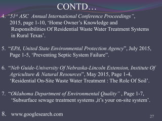 27
4. “51st ASC Annual International Conference Proceedings”,
2015, page 1-10, ‘Home Owner’s Knowledge and
Responsibilities Of Residential Waste Water Treatment Systems
in Rural Texas’.
5. “EPA, United State Environmental Protection Agency”, July 2015,
Page 1-5, ‘Preventing Septic System Failure”.
6. “Neb Guide-University Of Nebraska-Lincoln Extension, Institute Of
Agriculture & Natural Resources”, May 2015, Page 1-4,
‘Residential On-Site Waste Water Treatment : The Role Of Soil’.
7. “Oklahoma Department of Environmental Quality” , Page 1-7,
‘Subsurface sewage treatment systems ,it’s your on-site system’.
CONTD…
8. www.googlesearch.com
 
