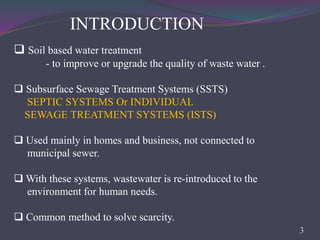 INTRODUCTION
 Soil based water treatment
- to improve or upgrade the quality of waste water .
 Subsurface Sewage Treatment Systems (SSTS)
SEPTIC SYSTEMS Or INDIVIDUAL
SEWAGE TREATMENT SYSTEMS (ISTS)
 Used mainly in homes and business, not connected to
municipal sewer.
 With these systems, wastewater is re-introduced to the
environment for human needs.
 Common method to solve scarcity.
3
 