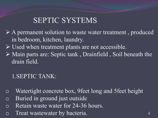 SEPTIC SYSTEMS
 A permanent solution to waste water treatment , produced
in bedroom, kitchen, laundry.
 Used when treatment plants are not accessible.
 Main parts are: Septic tank , Drainfield , Soil beneath the
drain field.
1.SEPTIC TANK:
o Watertight concrete box, 9feet long and 5feet height
o Buried in ground just outside
o Retain waste water for 24-36 hours.
o Treat wastewater by bacteria. 4
 