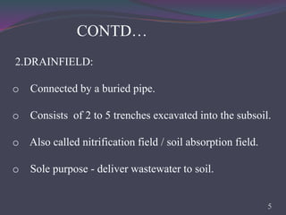 2.DRAINFIELD:
o Connected by a buried pipe.
o Consists of 2 to 5 trenches excavated into the subsoil.
o Also called nitrification field / soil absorption field.
o Sole purpose - deliver wastewater to soil.
CONTD…
5
 