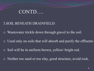 CONTD….
3.SOIL BENEATH DRAINFIELD:
o Wastewater trickle down through gravel to the soil.
o Used only on soils that will absorb and purify the effluents
o Soil will be in uniform brown, yellow/ bright red.
o Neither too sand or too clay, good structure, avoid rock.
6
 