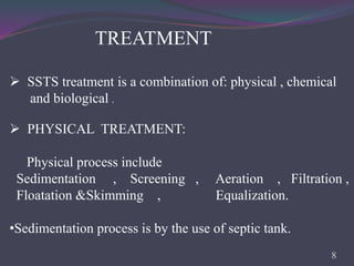 TREATMENT
 SSTS treatment is a combination of: physical , chemical
and biological .
 PHYSICAL TREATMENT:
Physical process include
Sedimentation , Screening , Aeration , Filtration ,
Floatation &Skimming , Equalization.
•Sedimentation process is by the use of septic tank.
8
 
