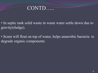 • In septic tank solid waste in waste water settle down due to
gravity(sludge).
• Scum will float on top of water, helps anaerobic bacteria to
degrade organic components.
9
CONTD…..
 