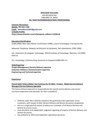 BENJAMIN WILLIAMS
924 BAYVIEW AVE
OAKLAND CA. 94610
26+ YEAR TELECOMMUNICATIONS PROFESSIONAL
Contact information
Mobile: 707-561-1168
Email: benwilliams1967@gmail.com
LinkedIn Profile:
https://www.linkedin.com/in/benjamin-williams-7a220a16
Education/Certification
CCNA (2005) Fiber Optic Master Certification (1996), Lucent Technologies Training Facility
Advanced Telephony, Network Architecture & Equipment, Bell Laboratories (1992-1996)
A.S., Electronics & Computer Technology, HEALD Institute of Technology, Martinez, CA (1990)
GPA 4.0
B.S., Psychology, California State University at Hayward (1989) GPA 3.5
Skills/Expertise
Project Management /Service Delivery expertise
Customer relations / Communication expertise
Engineering and Technical expertise
Experience
Pacnet USA/ Telstra Global San Francisco Ca. 07-2014 - Present Global Service Delivery
Manager/Service Delivery Specialist
The Service Delivery Specialist is responsible for the overall service delivery and service
assurance experience and outcomes for their customer(s).
 Performs work that is directly related to the general business operations of our
customers, with respect to their Service Delivery and Service Assurance components.
 Acts as a single point of contact to advise our customers of all Service Delivery and
Service Assurance issues.
 Uses discretion and independent judgment regarding all aspects of Service Delivery and
Service Assurance.
 Has authority to affect and implement operational practices.
 