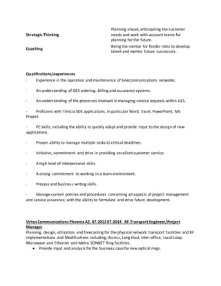 Strategic Thinking
Planning ahead, anticipating the customer
needs and work with account teams for
planning for the future.
Coaching
Being the mentor for feeder roles to develop
talent and mentor future successors.
Qualifications/experiences
· Experience in the operation and maintenance of telecommunications networks.
· An understanding of GES ordering, billing and assurance systems.
· An understanding of the processes involved in managing service requests within GES.
· Proficient with Telstra SOE applications, in particular Word, Excel, PowerPoint, MS
Project.
· PC skills, including the ability to quickly adapt and provide input to the design of new
applications.
· Proven ability to manage multiple tasks to critical deadlines.
· Initiative, commitment and drive in providing excellent customer service.
· A high level of interpersonal skills.
· A strong commitment to working in a team environment.
· Process and business writing skills.
· Manage current policies and procedures concerning all aspects of project management
and service assurance, with the ability to formulate and drive future development.
Virtus Communications Phoenix AZ. 07-2013 07-2014 RF-Transport Engineer/Project
Manager
Planning, design, utilization, and forecasting for the physical network transport facilities and RF
implementations and Modifications including; Access, Long Haul, Inter-office, Local Loop,
Microwave and Ethernet and Metro SONNET Ring facilities.
 Provide input and analysis for the business case for new optical rings.
 
