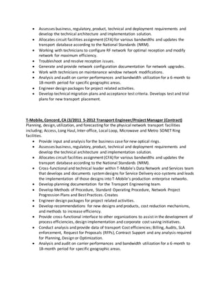  Assesses business, regulatory, product, technical and deployment requirements and
develop the technical architecture and implementation solution.
 Allocates circuit facilities assignment (CFA) for various bandwidths and updates the
transport database according to the National Standards (NRM).
 Working with technicians to configure RF network for optimal reception and modify
network for maximum efficiency.
 Troubleshoot and resolve reception issues.
 Generate and provide network configuration documentation for network upgrades.
 Work with technicians on maintenance window network modifications.
 Analysis and audit on carrier performances and bandwidth utilization for a 6-month to
18-month period for specific geographic areas.
 Engineer design packages for project related activities.
 Develop technical migration plans and acceptance test criteria. Develops test and trial
plans for new transport placement.
T-Mobile, Concord, CA (3/2011 5-2012 Transport Engineer/Project Manager (Contract)
Planning, design, utilization, and forecasting for the physical network transport facilities
including; Access, Long Haul, Inter-office, Local Loop, Microwave and Metro SONET Ring
facilities.
 Provide input and analysis for the business case for new optical rings.
 Assesses business, regulatory, product, technical and deployment requirements and
develop the technical architecture and implementation solution.
 Allocates circuit facilities assignment (CFA) for various bandwidths and updates the
transport database according to the National Standards (NRM).
 Cross-functional and technical leader within T-Mobile's Data Network and Services team
that develops and documents systemdesigns for Service Delivery eco-systems and leads
the implementation of those designs into T-Mobile's production enterprise networks.
 Develop planning documentation for the Transport Engineering team.
 Develop Methods of Procedure, Standard Operating Procedure, Network Project
Progression Plans and Best Practices. Creates
 Engineer design packages for project related activities.
 Develop recommendations for new designs and products, cost reduction mechanisms,
and methods to increase efficiency.
 Provide cross-functional interface to other organizations to assist in the development of
process efficiencies, design implementation and corporate cost saving initiatives.
 Conduct analysis and provide data of transport Cost efficiencies; Billing, Audits, SLA
enforcement, Request for Proposals (RFPs), Contract Support and any analysis required
for Planning, Design or Optimization.
 Analysis and audit on carrier performances and bandwidth utilization for a 6-month to
18-month period for specific geographic areas.
 