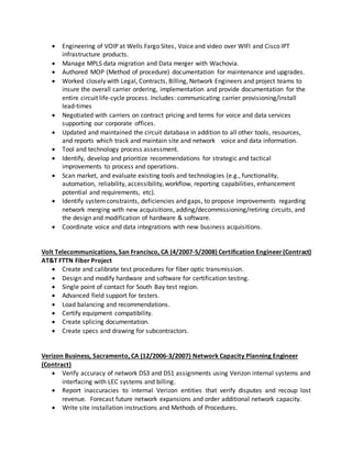  Engineering of VOIP at Wells Fargo Sites, Voice and video over WIFI and Cisco IPT
infrastructure products.
 Manage MPLS data migration and Data merger with Wachovia.
 Authored MOP (Method of procedure) documentation for maintenance and upgrades.
 Worked closely with Legal, Contracts, Billing, Network Engineers and project teams to
insure the overall carrier ordering, implementation and provide documentation for the
entire circuit life-cycle process. Includes: communicating carrier provisioning/install
lead-times
 Negotiated with carriers on contract pricing and terms for voice and data services
supporting our corporate offices.
 Updated and maintained the circuit database in addition to all other tools, resources,
and reports which track and maintain site and network voice and data information.
 Tool and technology process assessment.
 Identify, develop and prioritize recommendations for strategic and tactical
improvements to process and operations.
 Scan market, and evaluate existing tools and technologies (e.g., functionality,
automation, reliability, accessibility, workflow, reporting capabilities, enhancement
potential and requirements, etc).
 Identify systemconstraints, deficiencies and gaps, to propose improvements regarding
network merging with new acquisitions, adding/decommissioning/retiring circuits, and
the design and modification of hardware & software.
 Coordinate voice and data integrations with new business acquisitions.
Volt Telecommunications, San Francisco, CA (4/2007-5/2008) Certification Engineer (Contract)
AT&T FTTN Fiber Project
 Create and calibrate test procedures for fiber optic transmission.
 Design and modify hardware and software for certification testing.
 Single point of contact for South Bay test region.
 Advanced field support for testers.
 Load balancing and recommendations.
 Certify equipment compatibility.
 Create splicing documentation.
 Create specs and drawing for subcontractors.
Verizon Business, Sacramento, CA (12/2006-3/2007) Network Capacity Planning Engineer
(Contract)
 Verify accuracy of network DS3 and DS1 assignments using Verizon internal systems and
interfacing with LEC systems and billing.
 Report inaccuracies to internal Verizon entities that verify disputes and recoup lost
revenue. Forecast future network expansions and order additional network capacity.
 Write site installation instructions and Methods of Procedures.
 