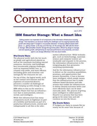 Mesabi Group
Commentary
© 2012 Mesabi Group LLC Telephone: 781 326 0038
26 Country Lane Fax: 781 326 0038
Westwood, Massachusetts 02090 www.mesabigroup.com
July 5, 2012
IBM Smarter Storage: What a Smart Idea
Getting smarter is an imperative for all components of the information infrastructure including
storage. That imperative is so because meeting the challenges such as ongoing explosive data
growth with always tight IT budgets is not possible otherwise. Increasing software-based intelli-
gence, i.e., getting smarter, is the way out of the trap. On the storage side, IBM calls this Smart-
er Storage. IBM exemplifies Smarter Storage through three pillars: efficient by design to manage
cost and capacity growth, self-optimizing for improved performance and productivity, and cloud
agile to use storage effectively in the new cloud models.
What Smarter Means
The physical world, both the live (such
as people and agricultural plants) as
well as the inanimate (including natural
resources, electricity, and buildings)
face innumerable ongoing challenges,
such as improved health care, in-
creased crop yields, and more efficient
(including green and economic cost
savings) for the resources we use.
On top of that, the logical world, such
as the content-rich Internet and the
explosion of connected devices,
prevents a number of challenges of
which keeping up with change is one.
IBM refers to this as the need for a
Smarter Planet that has an infrastruc-
ture that is instrumented, intercon-
nected, and intelligent.
While this infrastructure has many
components (such as highways as part
of a mobility and factories as part of a
production infrastructure), central and
indispensable to all this is the infor-
mation infrastructure. While technolo-
gies, such as biotechnology, materials
science and computer science are
invaluable and requisite to the process,
the information infrastructure is the
integrating glue that permeates
everything symbiotically
And for the information infrastructure
to deliver on the countless possibilities,
promises, and opportunities that
present themselves, it has to become
more intelligent, which simply means
that the infrastructure has to make
software-based decisions and take
actions that enable the infrastructure
to deliver desired outcomes better and
more efficiently than can be done
manually alone. The process of getting
more intelligent is called smarter.
Smarter is a process that has been
going on for some time and will
continue on into the future.
Why Smarter Matters
IT budgets are likely to remain flat (or
nearly so) for some time because of
 