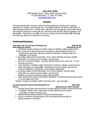 Amy Jean Tuttle
1139 Kentland Drive * King, North Carolina 27021
H (336) 983-6442 * C (336) 413-3807
amjtuttle@yahoo.com
Summary
Accounts Manager with extensive customer service experience, ensuring each customer
experience is a positive and productive one. Technically proficient and able to multi-task in a
high pressured environment. Results-driven self-starter who proactively partners with internal
and external customers to achieve win-win outcomes. Work well with diverse populations and
personalities. Take pride in my ability to serve as a strong customer advocate while balancing
the needs and goals of my team and my company.
Professional Experience
PEPSI DIRECT KEY ACCOUNT SALES REPRESENTATIVE, 2008-PRESENT
PEPSI BEVERAGES COMPANY WINSTON-SALEM, NC
 Proactively contact customers to confirm orders to replenish existing product levels.
Inform customers of new products and promotions to expand Pepsi’s presence; to
Expand brand awareness, attracting customers’ attention, increasing sales and
profitability for all parties.
 Accurately update account information, key in orders efficiently and input detailed
information on customer service inquiries and outcomes.
 Serve as an Account Manager – (expand; describe what you do in this role – for the
accounts you serve.)
 Take ownership of obtaining critical information involved in reported customer issues,
taking ownership and responsibility of determining the best solution and ensuring
customer satisfaction and long-term loyal business relationships.
 Accurately update account information, key in orders properly, and input detail
information on customer service inquiries and outcomes.
Proficient in the use of ordering systems SAP and Seibel.
 Liaise between the customer and PepsiCo Distribution Centers(expand; for what purpose
or to accomplish what end?)
Organize Company Fundraisers within local Community – give examples
CUSTOMER EQUIPMENT SERVICE REPAIR REPRESENTATIVE 2004-2008
PEPSICO WINSTON-SALEM, NORTH CAROLINA
 Provided phone-based customer service for Pepsi National fountain customers’ accounts
 Troubleshot problems with customers to resolve reported issues by phone
as possible, to reduce company costs.
 Researched and resolved issues for customers and technicians
 Served as member of special projects and scan/mail teams (what did you
deliver/contribute in this role?)
 