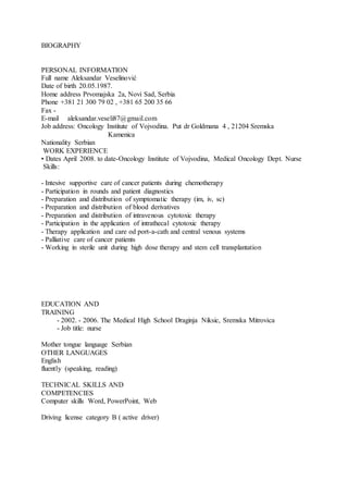 BIOGRAPHY
PERSONAL INFORMATION
Full name Aleksandar Veselinović
Date of birth 20.05.1987.
Home address Prvomajska 2a, Novi Sad, Serbia
Phone +381 21 300 79 02 , +381 65 200 35 66
Fax -
E-mail aleksandar.veseli87@gmail.com
Job address: Oncology Institute of Vojvodina. Put dr Goldmana 4 , 21204 Sremska
Kamenica
Nationality Serbian
WORK EXPERIENCE
• Dates April 2008. to date-Oncology Institute of Vojvodina, Medical Oncology Dept. Nurse
Skills:
- Intesive supportive care of cancer patients during chemotherapy
- Participation in rounds and patient diagnostics
- Preparation and distribution of symptomatic therapy (im, iv, sc)
- Preparation and distribution of blood derivatives
- Preparation and distribution of intravenous cytotoxic therapy
- Participation in the application of intrathecal cytotoxic therapy
- Therapy application and care od port-a-cath and central venous systems
- Palliative care of cancer patients
- Working in sterile unit during high dose therapy and stem cell transplantation
EDUCATION AND
TRAINING
- 2002. - 2006. The Medical High School Draginja Niksic, Sremska Mitrovica
- Job title: nurse
Mother tongue language Serbian
OTHER LANGUAGES
English
fluently (speaking, reading)
TECHNICAL SKILLS AND
COMPETENCIES
Computer skills Word, PowerPoint, Web
Driving license category B ( active driver)
 