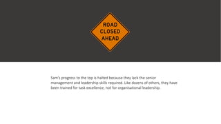 Sam’s progress to the top is halted because they lack the senior
management and leadership skills required. Like dozens of others, they have
been trained for task excellence, not for organisational leadership.
 