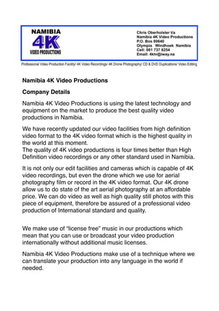 Namibia 4K Video Productions
Company Details
Namibia 4K Video Productions is using the latest technology and
equipment on the market to produce the best quality video
productions in Namibia.
We have recently updated our video facilities from high deﬁnition
video format to the 4K video format which is the highest quality in
the world at this moment.  
The quality of 4K video productions is four times better than High
Deﬁnition video recordings or any other standard used in Namibia.
It is not only our edit facilities and cameras which is capable of 4K
video recordings, but even the drone which we use for aerial
photography ﬁlm or record in the 4K video format. Our 4K drone
allow us to do state of the art aerial photography at an affordable
price. We can do video as well as high quality still photos with this
piece of equipment, therefore be assured of a professional video
production of International standard and quality.
We make use of “license free” music in our productions which
mean that you can use or broadcast your video production
internationally without additional music licenses.
Namibia 4K Video Productions make use of a technique where we
can translate your production into any language in the world if
needed. 
 
