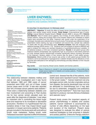 Professional Med J 2015;22(6):745-751. www.theprofesional.com
LIVER ENZYMES
745
The Professional Medical Journal
www.theprofesional.com
LIVER ENZYMES;
ALTERATIONS IN THE PROFILE DURING BREAST CANCER TREATMENT OF
DIABETIC AND CARDIAC PATIENTS.
Dr. Uzma Raza1
, Dr. Aziza Khannum2
, Dr. Shahnawaz Jamali3
ORIGINAL PROF-2771
ABSTRACT… Objective: To study the effect of breast cancer treatment on liver enzymes in
diabetic and cardiac breast cancer females. Study Design: Cross-sectional type of study.
Setting: Liaquat National Hospital Karachi. Period: January 2008 to January 2010. Patients
and Methods: Total 47 breast cancer patients. Out of these, 22 were diabetic and 25 were
cardiac patients, visiting the oncology OPD of the hospital. Patients with metastasis to distant
organs were excluded from the study. Treatment was carried under the supervision of an
oncologist. Samples were collected twice during the study. First sample was collected at disease
presentation before starting any type of treatment and second time, sample was collected
14 weeks after the last chemotherapy dose. Statistical analysis: Data was analyzed using
statistical package (SPSS version 11.0). “Students t-test”and analysis of variance (ANOVA) was
used to analyze the means and standard deviations of quantitative/continuous variables. In
all statistical analysis p<0.05 was considered significant. Results: In all patient groups after
treatment alkaline phosphatase was significantly high as compared to that before treatment
(p<0.05) whereas alanine transaminase increased significantly without including Tamoxifen
in the treatment. Variation pattern of liver enzyme was the same in both patient groups.
Conclusions: Altered profile of liver enzyme was similar in both patient groups therefor the
variations cannot be attributed to hyperglycemia in diabetic females and the alterations in liver
enzymes were attributed to liver damage by chemotherapy and fatty infiltration of liver induced
by Tamoxifen.
Key words: 	 Liver enzymes, Breast cancer, Diabetic and Cardiac patients.
1.	Professor,
	 Department of Biochemistry,
	 Hamdard College of Medicine and
Dentistry,
	 Hamdard University, Karachi.
2.	Professor,
	 Department of Biochemistry,
	 Al Tibri Medical College, Karachi.
3.	Associate Professor,
	 Department of pharmacology,
	 Hamdard College of Medicine and
Dentistry,
	 Hamdard University, Karachi.
Correspondence Address:
Dr. Uzma Raza
Department of Biochemistry,
Hamdard College of Medicine and
Dentistry,
Karachi, Pakistan.
raza.uzma@hotmail.com
Article received on:
14/01/2015
Accepted for publication:
16/03/2015
Received after proof reading:
02/06/2015
Article Citation:	 Raza U, Khannum A, Jamali S. Liver enzymes;alterations in the profile during
breast cancer treatment of diabetic and cardiac patients.. Professional Med J
2015;22(6):745-751.
INTRODUCTION
The relationship between diabetes mellitus and
cancer risk was investigated and it was found
that between 1983 and 1992 cases of cancer
presented were 9,991 and out of these, breast
cancer cases were 3,4159.1
It was also reported
that 16% of breast cancer patients were diabetic.2
There exist a relationship between diabetes and
liver involvement and according to Past studies
risk for liver cancer remain elevated even ten
years after the diagnosis of diabetes.1
Liver plays
an important role in controlling the blood sugar
level and response to its increased or decreased
production, therefore it is hypothesized that any
oxidative stress in liver may impact blood sugar
regulation in breast carcinoma patients.3
Patients
groups included in the study were with and without
lymph node metastasis. Axillary lymph node
metastasishavebeenreported toeffectthedisease
control and disease free life of the patients, more
death cases were reported if cancer metastasized
in the lymph nodes.4,5
Cancer treatment not only
damages cancer cells, but also originates various
liver disease, the toxicity developed may not only
be attributed to chemotherapy but it may also
be due to antiemetic, analgesics and antibiotics
used during the treatment.6,7
Toxic liver injury was
reported to produce necrosis,fibrosis,cholestasis
and vascular injury.8
Present study covers the important aspects of
cancer chemotherapy in diabetic and cardiac
patients. Cancer treatment is accompanied by
number of side effects depending on the type
and duration of the treatment. Present study
was designed to evaluate the effect of various
treatment strategies on liver enzymes in diabetic
and cardiac patients. Criteria for therapy selection
 