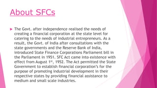 About SFCs
 The Govt. after independence realised the needs of
creating a financial corporation at the state level for
ca...