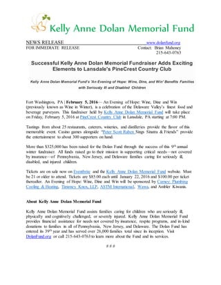Kelly Anne Dolan Memorial Fund
NEWS RELEASE www.dolanfund.org
FOR IMMEDIATE RELEASE Contact: Brian Mahoney
215-643-0763
Successful Kelly Anne Dolan Memorial Fundraiser Adds Exciting
Elements to Lansdale's PineCrest Country Club
Kelly Anne Dolan Memorial Fund’s 'An Evening of Hope: Wine, Dine, and Win' Benefits Families
with Seriously Ill and Disabled Children
Fort Washington, PA | February 5, 2016— An Evening of Hope: Wine, Dine and Win
(previously known as Wine in Winter), is a celebration of the Delaware Valley’s finest food and
beverage purveyors. This fundraiser held by Kelly Anne Dolan Memorial Fund will take place
on Friday, February 5, 2016 at PineCrest Country Club in Lansdale, PA starting at 7:00 PM.
Tastings from about 25 restaurants, caterers, wineries, and distilleries provide the flavor of this
memorable event. Casino games alongside “Peter Scott Ruben Sings Sinatra & Friends” provide
the entertainment to about 300 supporters on hand.
More than $325,000 has been raised for the Dolan Fund through the success of this 9th annual
winter fundraiser. All funds raised go to their mission in supporting critical needs—not covered
by insurance—of Pennsylvania, New Jersey, and Delaware families caring for seriously ill,
disabled, and injured children.
Tickets are on sale now on Eventbrite and the Kelly Anne Dolan Memorial Fund website. Must
be 21 or older to attend. Tickets are $85.00 each until January 22, 2016 and $100.00 per ticket
thereafter. An Evening of Hope: Wine, Dine and Win will be sponsored by Carney: Plumbing
Cooling & Heating, Timoney Knox, LLP, ASTM International, Wawa, and Ambler Kiwanis.
About Kelly Anne Dolan Memorial Fund
Kelly Anne Dolan Memorial Fund assists families caring for children who are seriously ill,
physically and cognitively challenged, or severely injured. Kelly Anne Dolan Memorial Fund
provides financial assistance for needs not covered by insurance, respite programs, and in-kind
donations to families in all of Pennsylvania, New Jersey, and Delaware. The Dolan Fund has
entered its 39th year and has served over 26,000 families total since its inception. Visit
DolanFund.org or call 215-643-0763 to learn more about the Fund and its services.
# # #
 
