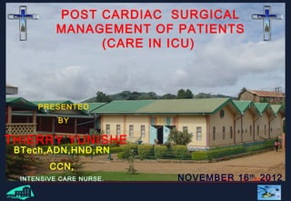 1
POST CARDIAC SURGICAL
MANAGEMENT OF PATIENTS
(CARE IN ICU)
PRESENTED
BY
THIERRY YUNISHE
NOVEMBER 16th,
2012
BTech,ADN,HND,RN
CCN,
INTENSIVE CARE NURSE.
 