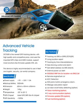 Advanced Vehicle
Tracking
OCT600 is the newest GPS tracking device, with
high quality and competitve price, and uses the
imported GPS chips and GSM module, support
more functions like firmware update OTA. etc.
This device is highly recommended to use in fleet
and logistic, security, car rental company.
Power supply +9V - +35V / 1.5A
Backup Battery 550mAh
Dimension 60mm x 85mm x306mm
Weight 145g
Temperature -20° to 55° C
GPS Chipset latest GPS SIRF-Star III chipset
GPS Sensitivity -159Db
Tracking via SMS or GPRS (TCP/UDP)
Living location report
Tracking by time interval/distance
Geo-fencing control and alarm
Get detail address via SMS directly
External power cut alert
GOOGLE MAP link for location via SMS,Call
Remote engine/fuel cut
ACC Detection
SOS panic button,emergency alarm.
Mileage calculation report
car door on/off status detecting (option)
Voice monitoring (option)
2 way communication (option)
Firmware update OTA (option)
Fuel monitoring (option)
 