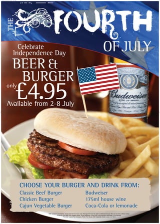 OFJULY
THE
CHOOSE YOUR BURGER AND DRINK FROM:
Classic Beef Burger
Chicken Burger
Cajun Vegetable Burger
Budweiser
175ml house wine
Coca-Cola or lemonade
Celebrate
Independence Day
Available from 2-8 July
only
BEER &
BURGER
£4.95
Offer subject to availability, during food-service hours only. Management has the right to withdraw/change offers at any time, without notice.
Products may differ from images shown. Drink measures: Coca-Cola (14oz serving); lemonade (11oz serving).
Promoter: Laurel Pub Company, Porter Tun House, 500 Capability Green, Luton, LU1 3LS
0111LL 4th July_A0.qxd 13/6/07 11:59 Page 1
 