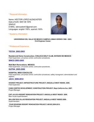 * Personal Information
Name: HECTOR LOPEZ ALENCASTER
Date of birth: MAY 08 1978
SINGLE
E-MAIL: alencasterb7@gmail.com
Lenguages: english 100%, spanish 100%
* Academy Information
* Profesional Experience.
FOUR SEASONS RESORT RENOVATION PROJECT, NEVIS 2009-2010.
Project Manager.
WILLOW RUN VILLAS RENOVATION PROJECT, ANGUILLA WEST INDIES 2009.
Superintendent.
UNIVERSIDAD DEL VALLE DE MEXICO CAMPUS LOMAS VERDES 1998 - 2003.
Civil Engineer Career.
TECSA 2002-2003
Residencial Home Construction, CHILUCA GOLF CLUB, ESTADO DE MEXICO.
Field Supervisior, unit prices control, contruction procedures.
SINCO 2003-2005
Wall Mart Renovations. MEXICO.
Field Supervisior, unit prices control, contruction procedures.
GUTSA 2005-2006
HOSPITAL IMSS COACALCO.
Field Supervisior, unit prices control, contruction procedures, safety managment, administration and
logistics.
JACA 2006-2012
VICEROY PROJECT, INFRASTRUCTURE PROJECT, ANGUILLA WEST INDIES, 2006.
Field Supervisor.
CABO CORTES DEVELOPMENT, CONSTRUCTION PROJECT, Baja California Sur, 2007.
Project Manager.
CAP JULUCA RESORT RENOVATION PROJECT, ANGUILLA WEST INDIES 2008.
Main house superintendent.
 