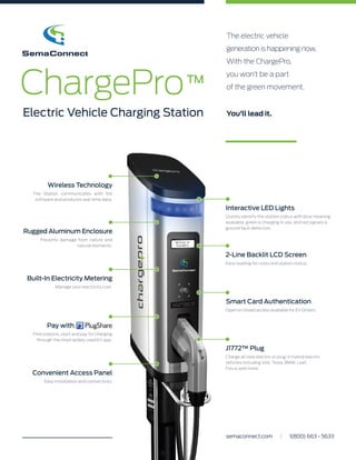 The electric vehicle
generation is happening now.
With the ChargePro,
you won’t be a part
of the green movement.
You’ll lead it.
ChargePro
Electric Vehicle Charging Station
™
Rugged Aluminum Enclosure
Prevents damage from nature and
natural elements.
Convenient Access Panel
Easy installation and connectivity.
Smart Card Authentication
Open or closed access available for EV Drivers.
Built-In Electricity Metering
Manage your electricity cost.
Wireless Technology
The Station communicates with the
software and produces real-time data.
2-Line Backlit LCD Screen
Easy reading for costs and station status.
J1772™ Plug
Charge all new electric or plug-in hybrid electric
vehicles including Volt, Tesla, BMW, Leaf,
Focus and more.
Interactive LED Lights
Quickly identify the station status with blue meaning
available, green is charging in use, and red signals a
ground fault detection.
Find stations, start and pay for charging
through the most widely used EV app.
Pay with
semaconnect.com | 1(800) 663 - 5633
 