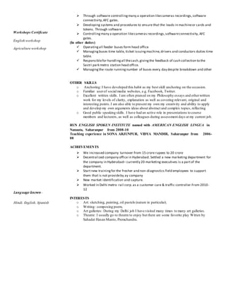 Workshops Certificate
English workshop
Agriculture workshop
Language known-
Hindi, English, Spanish
 Through software controllingmany a operation likecameras recordings,software
connectivity,AFC gates.
 Developing systems and procedures to ensure that the leads in machineor cards and
tokens. Through software
 Controlling many a operation likecameras recordings,softwareconnectivity, AFC
gates.
(In other duties)
 Operatingall feeder buses form head office
 Managingbuses time table, ticket issuingmachine,drivers and conductors duties time
table.
 Responsiblefor handlingall thecash,givingthe feedback of cash collection to the
Sastri park metro station head office.
 Managingthe route runningnumber of buses every day despite breakdown and other
OTHER SKILLS
o Anchoring: I have developed this habit as my best skill anchoring on the occasion.
o Familiar userof social media websites, e.g. Facebook, Twitter.
o Excellent written skills. I am often praised on my Philosophy essays and otherwritten
work for my levels of clarity, explanation as well as covering relevant, original and
interesting points.I am also able to present my own my creativity and ability to apply
and develop my own arguments ideas about abstract and complex topics, reflecting
o Good public speaking skills. I have had an active role in presentations to course
members and lecturers, as well as colleagues during assessment days at my current job.
RUN ENGLISH SPOKEN INSTITUTE named with AMERICAN ENGLISH LINGUA in
Nanauta, Saharanpur from 2008-10
Teaching experience in SONA ARJUNPUR, VIDYA MANDIR, Saharanpur from 2006-
08
ACHIEVEMENTS
 We increased company turnover from 15 crore rupees to 20 crore
 Decentralized company office in Hyderabad. Settled a new marketing department for
the company in Hyderabad– currently 20 marketing executives is a partof the
department.
 Start new trainingfor the fresher and non-diagnostics field employees to support
them that is not provideby ay company
 New market identification and capture.
 Worked in Delhi metro rail corp.as a customer care & traffic controller From 2010-
12
INTERESTS
o Art: sketching, painting, oil pastels (nature in particular).
o Writing: composing poem,
o Art galleries: During my Delhi job I have visited many times to many art galleries.
o Theatre: I usually go to theatre to enjoy but there are some favorite play Witten by
Sahadat Hasan Manto, Premchandra.
 