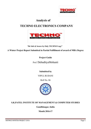 SKPIMCS WINTER PROJECT 2016 Page 1
Analysis of
TECHNO ELECTRONICS COMPANY
“Be Safe & Secure by Only TECHNO Logy”
A Winter Project Report Submitted in Partial Fulfillment of award of MBA Degree
Project Guide
Prof. DebadityaMohanti
Submitted by
VIPUL RUDANI
Roll No. 86
S.K.PATEL INSTITUTE OF MANAGEMENT & COMPUTER STUDIES
Gandhinagar, India
Month 2016-17
 