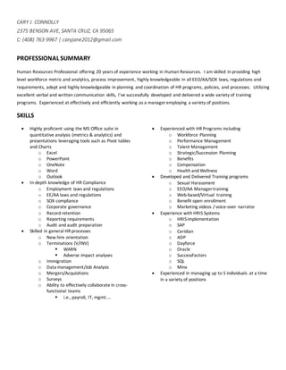 CARY J. CONNOLLY
2375 BENSON AVE, SANTA CRUZ, CA 95065
C: (408) 763-9967 | caryjane2012@gmail.com
PROFESSIONAL SUMMARY
Human Resources Professional oﬀering 20 years of experience working in Human Resources. I am skilled in providing high
level workforce metric and analytics, process improvement, highly knowledgeable in all EEO/AA/SOX laws, regulations and
requirements, adept and highly knowledgeable in planning and coordination of HR programs, policies, and processes. Utilizing
excellent verbal and written communication skills, I’ve successfully developed and delivered a wide variety of training
programs. Experienced at effectively and efficiently working as a manager employing a variety of positions.
SKILLS
 Highly proficient using the MS Office suite in
quantitative analysis (metrics & analytics) and
presentations leveraging tools such as Pivot tables
and Charts
o Excel
o PowerPoint
o OneNote
o Word
o Outlook
 In-depth knowledge of HR Compliance
o Employment laws and regulations
o EE/AA laws and regulations
o SOX compliance
o Corporate governance
o Record retention
o Reporting requirements
o Audit and audit preparation
 Skilled in general HR processes
o New hire orientation
o Terminations (V/INV)
 WARN
 Adverse impact analyses
o Immigration
o Data management/Job Analysis
o Mergers/Acquisitions
o Surveys
o Ability to effectively collaborate in cross-
functional teams
 i.e., payroll, IT, mgmt.…
 Experienced with HR Programs including
o Workforce Planning
o Performance Management
o Talent Management
o Strategic/Succession Planning
o Benefits
o Compensation
o Health and Wellness
 Developed and Delivered Training programs
o Sexual Harassment
o EEO/AA Manager training
o Web-based/Virtual training
o Benefit open enrollment
o Marketing videos / voice-over narrator
 Experience with HRIS Systems
o HRISimplementation
o SAP
o Ceridian
o ADP
o Dayforce
o Oracle
o SuccessFactors
o SQL
o Minx
 Experienced in managing up to 5 individuals at a time
in a variety of positions
 