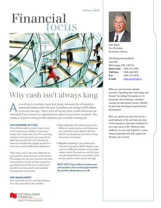 Financial
focus
Summer 2016
Why cash isn’t always king
THE DOWNSIDE OF CASH
The problem with too much cash is that
it can impede your ability to meet your
longer-term objectives. Even if it is earning
interest, rates are so low you may not be
able keep up with the cost of living, let
alone accumulate the capital required to
fund your goals and lifestyle aspirations.
How much cash is too much depends on
your specific goals and your time horizon.
The longer you can stay invested, the more
time you have to ride out the temporary
ups and downs of the stock market and
benefit from the growth potential that
only equities can provide.
RISK MANAGEMENT
Two important tactics can help mitigate
the risks associated with volatility:
•  Diversification. By holding assets from
different market sectors and industries,
your portfolio is less likely to feel the
effects of a temporary downturn in any
one sector or industry.
•  Regular investing. A pre-authorized
investment program (PAC) deploys your
cash in an efficient manner and actually
makes market fluctuations work for you:
you automatically buy more when prices
are low and less when prices are high.
NEXT STEP: If you’d like to review your
cash position and current opportunities
for growth, please give us a call.
A
ccording to a widely reported study released by a Canadian
investment bank earlier this year, Canadians are sitting on $75 billion
in excess savings. That’s a lot of money that could otherwise be
invested if we weren’t so apprehensive about investment markets. The
reality is, if you’re sitting on the sidelines, you could be missing out.
John Speck
Vice President
Investment Advisor
350 Burnhamthorpe Rd W.
Suite 603
Mississauga, ON L5B 3J1
Direct Line: (905) 272-2985
Toll-Free: (888) 640-9697
Fax: (905) 272-9478
E-mail: john.speck@nbf.ca
What are your favourite summer
activities? Spending time with family and
friends? Travelling? Or maybe you’re
passionate about learning, constantly
seeking out educational courses, whether
for personal enrichment or professional
development.
How you spend your free time can be a
good indicator of the activities you may
wish to pursue in retirement (whether it's
two years away or 20). Whatever they
might be, we can work together to craft a
financial plan that will help support the
lifestyle you envision.
 