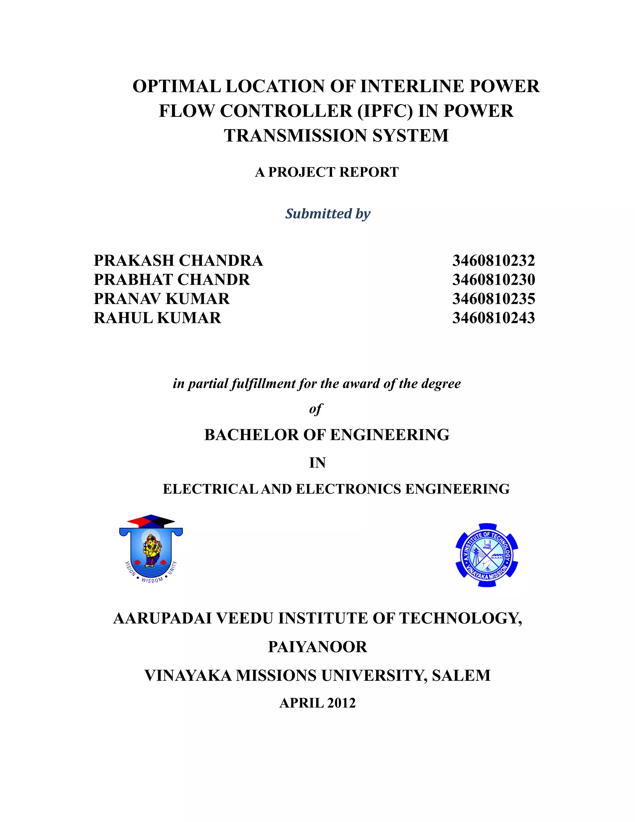 OPTIMAL LOCATION OF INTERLINE POWER
FLOW CONTROLLER (IPFC) IN POWER
TRANSMISSION SYSTEM
A PROJECT REPORT
Submitted by
PRAKASH CHANDRA 3460810232
PRABHAT CHANDR 3460810230
PRANAV KUMAR 3460810235
RAHUL KUMAR 3460810243
in partial fulfillment for the award of the degree
of
BACHELOR OF ENGINEERING
IN
ELECTRICALAND ELECTRONICS ENGINEERING
AARUPADAI VEEDU INSTITUTE OF TECHNOLOGY,
PAIYANOOR
VINAYAKA MISSIONS UNIVERSITY, SALEM
APRIL 2012
 