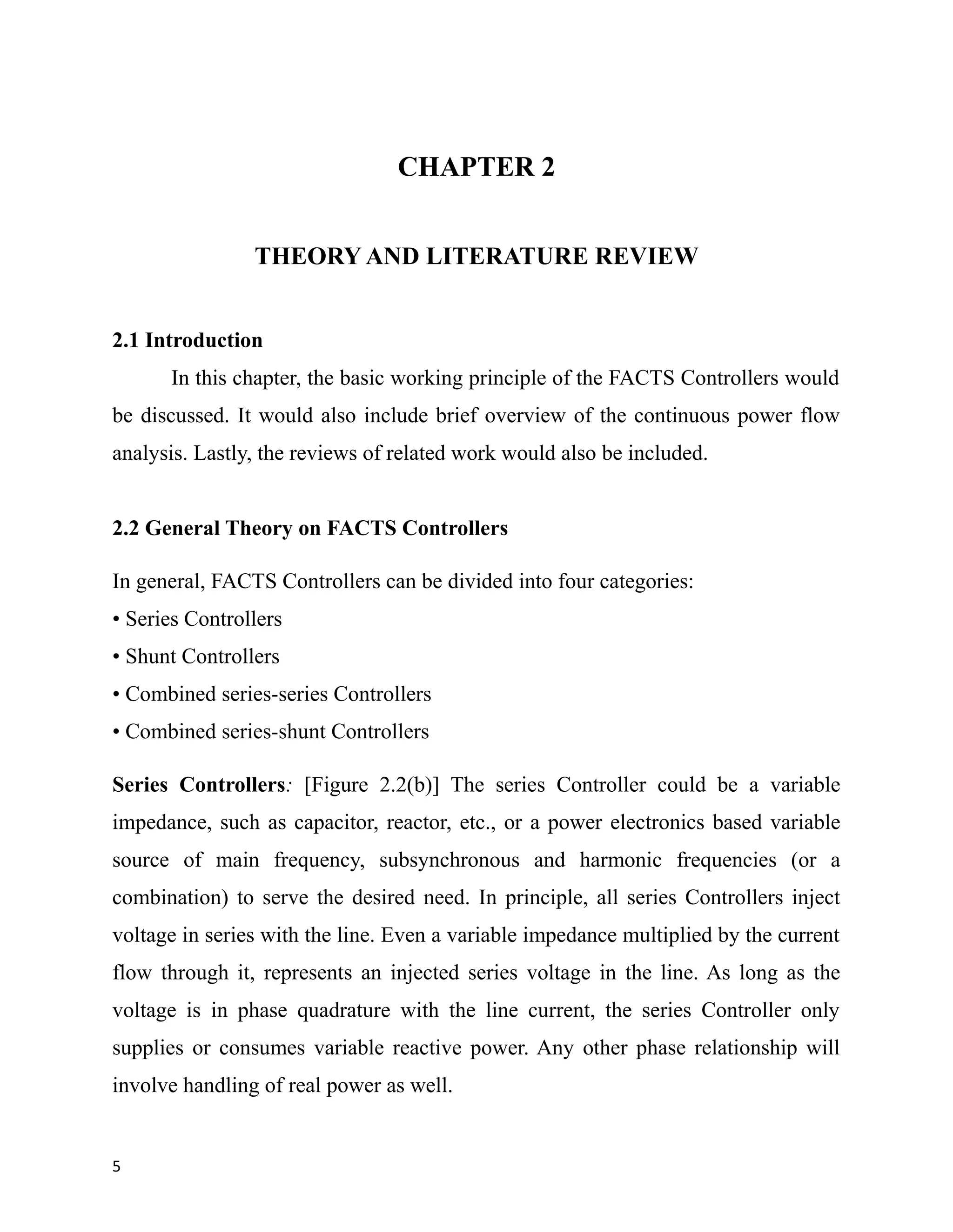 CHAPTER 2
THEORY AND LITERATURE REVIEW
2.1 Introduction
In this chapter, the basic working principle of the FACTS Controllers would
be discussed. It would also include brief overview of the continuous power flow
analysis. Lastly, the reviews of related work would also be included.
2.2 General Theory on FACTS Controllers
In general, FACTS Controllers can be divided into four categories:
• Series Controllers
• Shunt Controllers
• Combined series-series Controllers
• Combined series-shunt Controllers
Series Controllers: [Figure 2.2(b)] The series Controller could be a variable
impedance, such as capacitor, reactor, etc., or a power electronics based variable
source of main frequency, subsynchronous and harmonic frequencies (or a
combination) to serve the desired need. In principle, all series Controllers inject
voltage in series with the line. Even a variable impedance multiplied by the current
flow through it, represents an injected series voltage in the line. As long as the
voltage is in phase quadrature with the line current, the series Controller only
supplies or consumes variable reactive power. Any other phase relationship will
involve handling of real power as well.
5
 