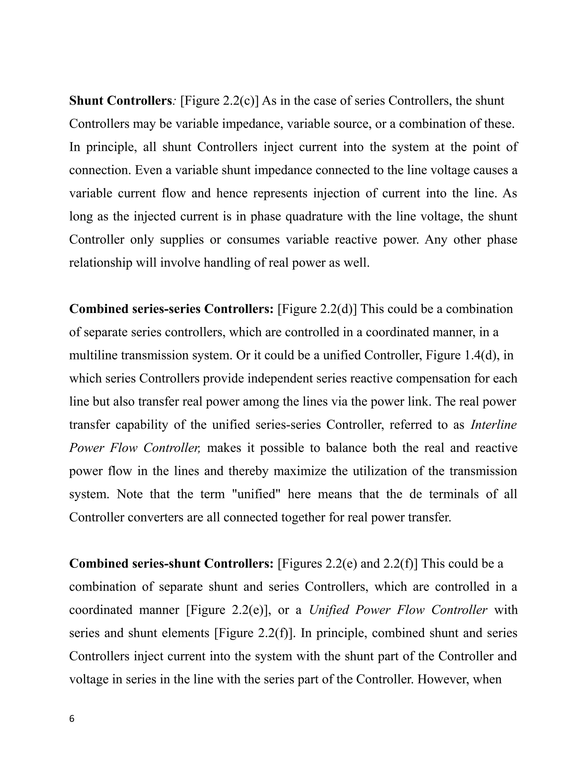 Shunt Controllers: [Figure 2.2(c)] As in the case of series Controllers, the shunt
Controllers may be variable impedance, variable source, or a combination of these.
In principle, all shunt Controllers inject current into the system at the point of
connection. Even a variable shunt impedance connected to the line voltage causes a
variable current flow and hence represents injection of current into the line. As
long as the injected current is in phase quadrature with the line voltage, the shunt
Controller only supplies or consumes variable reactive power. Any other phase
relationship will involve handling of real power as well.
Combined series-series Controllers: [Figure 2.2(d)] This could be a combination
of separate series controllers, which are controlled in a coordinated manner, in a
multiline transmission system. Or it could be a unified Controller, Figure 1.4(d), in
which series Controllers provide independent series reactive compensation for each
line but also transfer real power among the lines via the power link. The real power
transfer capability of the unified series-series Controller, referred to as Interline
Power Flow Controller, makes it possible to balance both the real and reactive
power flow in the lines and thereby maximize the utilization of the transmission
system. Note that the term "unified" here means that the de terminals of all
Controller converters are all connected together for real power transfer.
Combined series-shunt Controllers: [Figures 2.2(e) and 2.2(f)] This could be a
combination of separate shunt and series Controllers, which are controlled in a
coordinated manner [Figure 2.2(e)], or a Unified Power Flow Controller with
series and shunt elements [Figure 2.2(f)]. In principle, combined shunt and series
Controllers inject current into the system with the shunt part of the Controller and
voltage in series in the line with the series part of the Controller. However, when
6
 