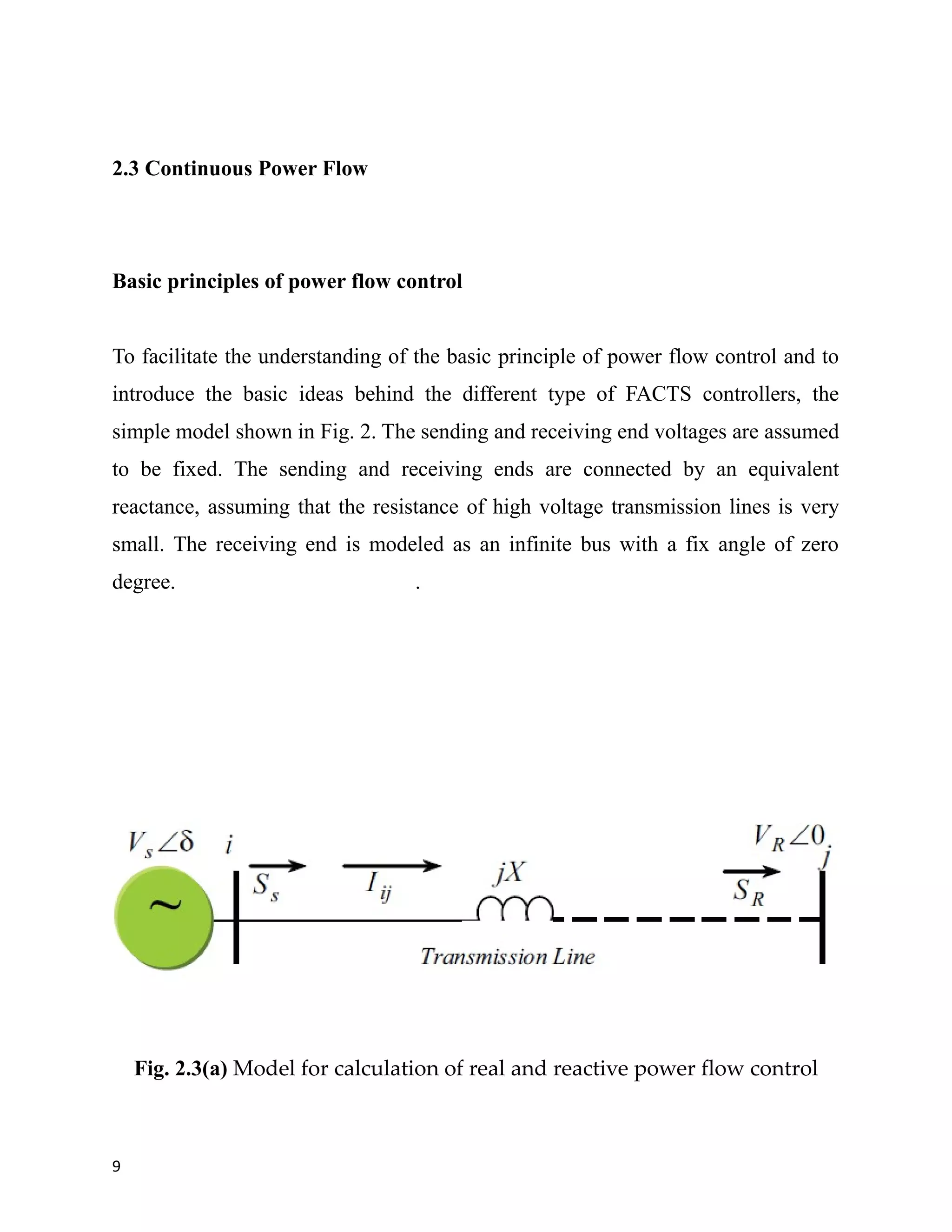2.3 Continuous Power Flow
Basic principles of power flow control
To facilitate the understanding of the basic principle of power flow control and to
introduce the basic ideas behind the different type of FACTS controllers, the
simple model shown in Fig. 2. The sending and receiving end voltages are assumed
to be fixed. The sending and receiving ends are connected by an equivalent
reactance, assuming that the resistance of high voltage transmission lines is very
small. The receiving end is modeled as an infinite bus with a fix angle of zero
degree. .
Fig. 2.3(a) Model for calculation of real and reactive power flow control
9
 