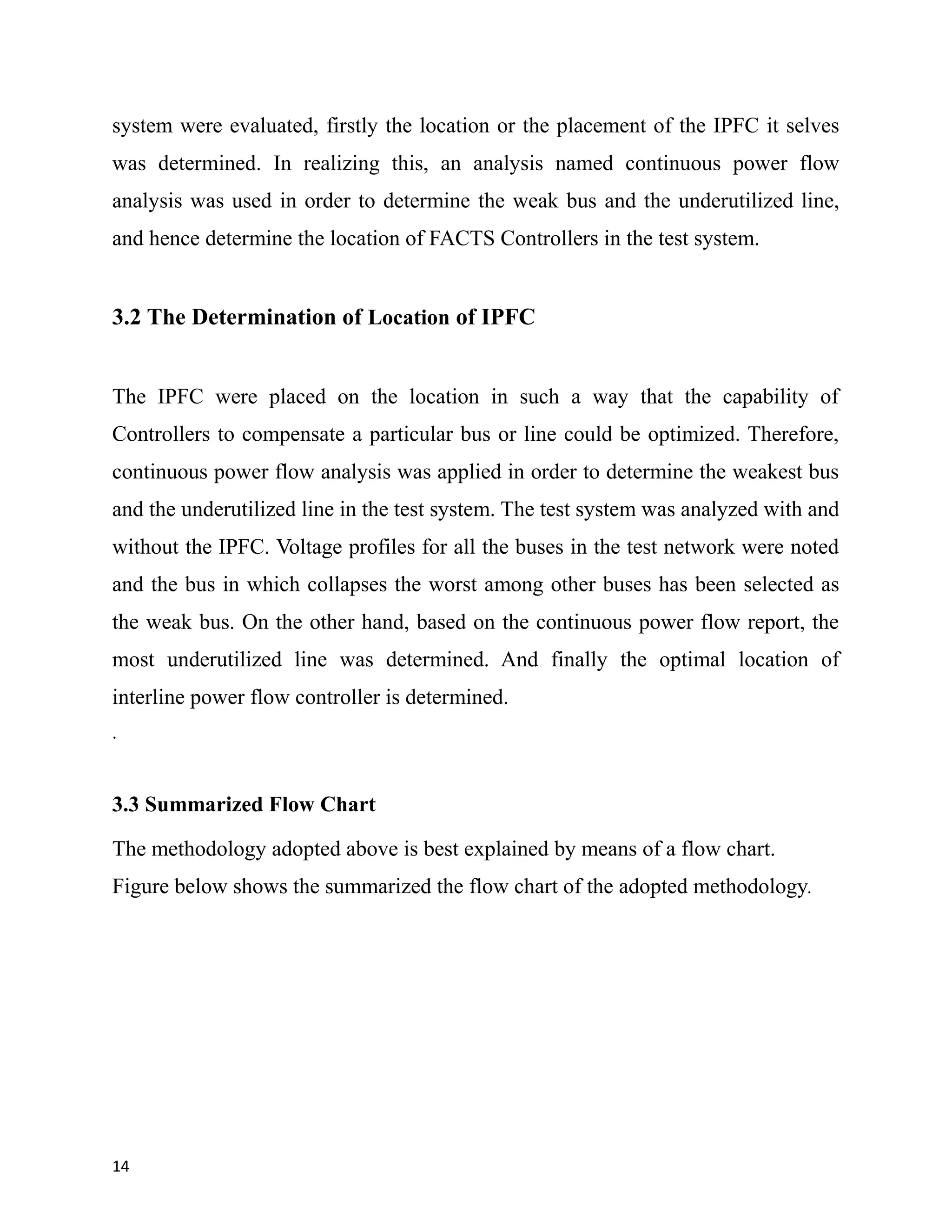 system were evaluated, firstly the location or the placement of the IPFC it selves
was determined. In realizing this, an analysis named continuous power flow
analysis was used in order to determine the weak bus and the underutilized line,
and hence determine the location of FACTS Controllers in the test system.
3.2 The Determination of Location of IPFC
The IPFC were placed on the location in such a way that the capability of
Controllers to compensate a particular bus or line could be optimized. Therefore,
continuous power flow analysis was applied in order to determine the weakest bus
and the underutilized line in the test system. The test system was analyzed with and
without the IPFC. Voltage profiles for all the buses in the test network were noted
and the bus in which collapses the worst among other buses has been selected as
the weak bus. On the other hand, based on the continuous power flow report, the
most underutilized line was determined. And finally the optimal location of
interline power flow controller is determined.
.
3.3 Summarized Flow Chart
The methodology adopted above is best explained by means of a flow chart.
Figure below shows the summarized the flow chart of the adopted methodology.
14
 