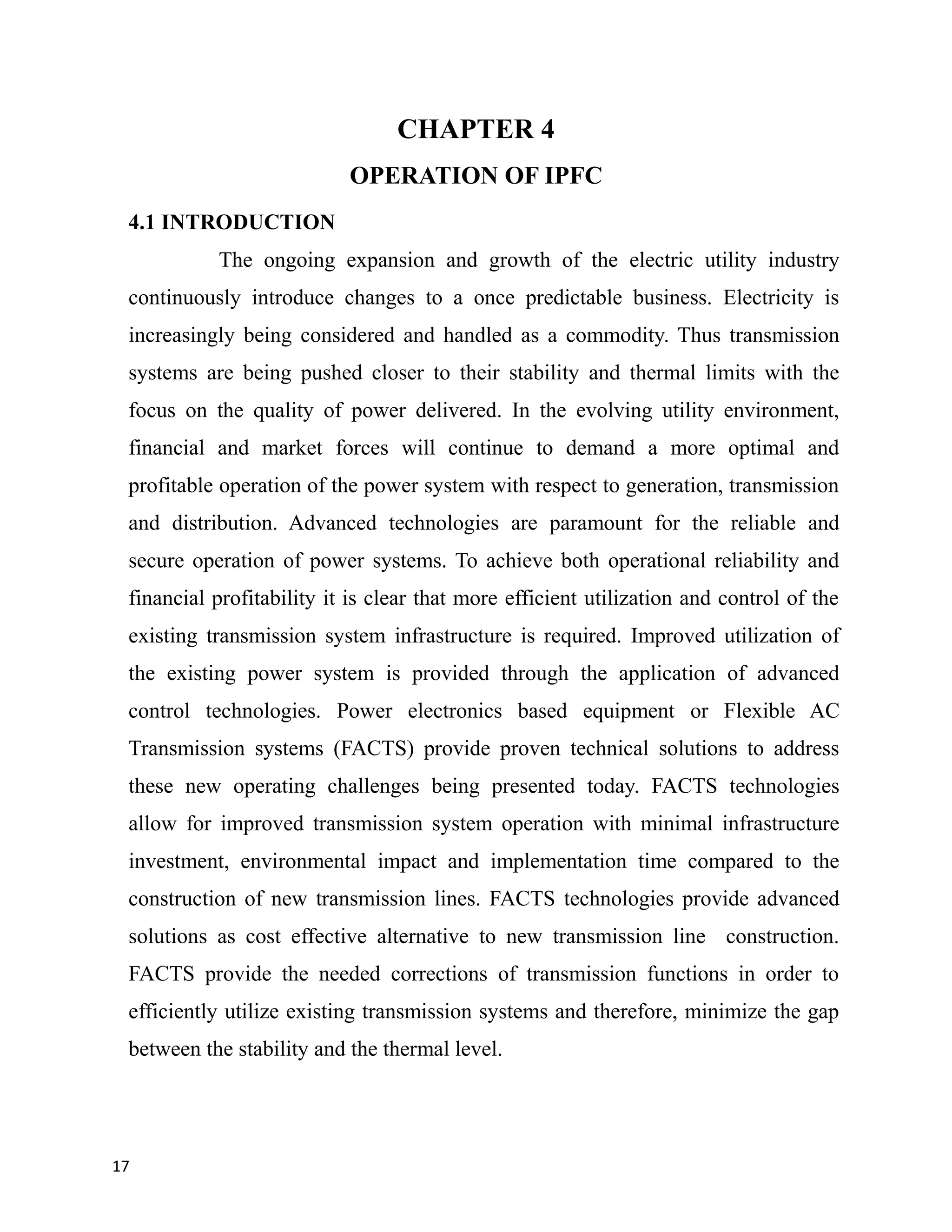 CHAPTER 4
OPERATION OF IPFC
4.1 INTRODUCTION
The ongoing expansion and growth of the electric utility industry
continuously introduce changes to a once predictable business. Electricity is
increasingly being considered and handled as a commodity. Thus transmission
systems are being pushed closer to their stability and thermal limits with the
focus on the quality of power delivered. In the evolving utility environment,
financial and market forces will continue to demand a more optimal and
profitable operation of the power system with respect to generation, transmission
and distribution. Advanced technologies are paramount for the reliable and
secure operation of power systems. To achieve both operational reliability and
financial profitability it is clear that more efficient utilization and control of the
existing transmission system infrastructure is required. Improved utilization of
the existing power system is provided through the application of advanced
control technologies. Power electronics based equipment or Flexible AC
Transmission systems (FACTS) provide proven technical solutions to address
these new operating challenges being presented today. FACTS technologies
allow for improved transmission system operation with minimal infrastructure
investment, environmental impact and implementation time compared to the
construction of new transmission lines. FACTS technologies provide advanced
solutions as cost effective alternative to new transmission line construction.
FACTS provide the needed corrections of transmission functions in order to
efficiently utilize existing transmission systems and therefore, minimize the gap
between the stability and the thermal level.
17
 